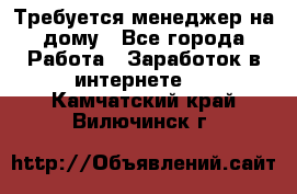 Требуется менеджер на дому - Все города Работа » Заработок в интернете   . Камчатский край,Вилючинск г.